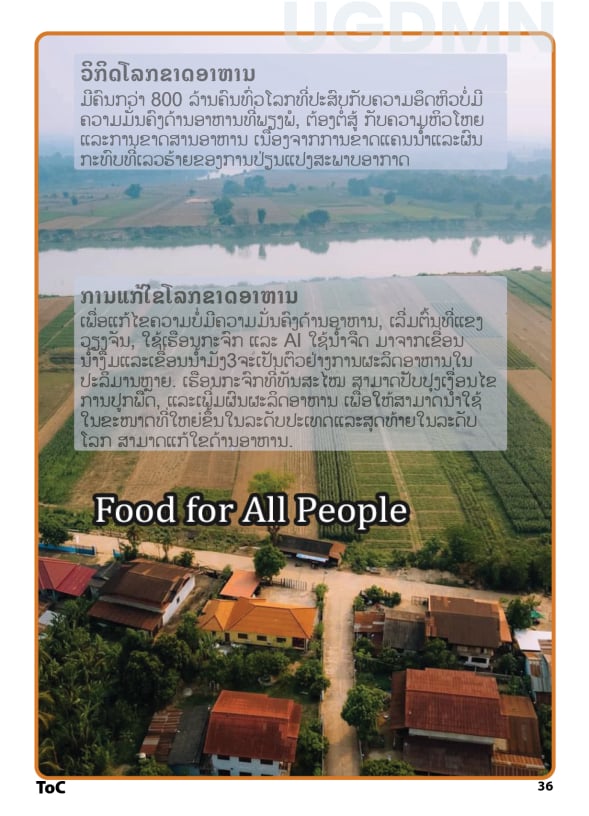 Food for All the People, ວິກິດຄວາມຫິວໂຫຍ ມີຄົນກວ່າ 800 ລ້ານຄົນທົ່ວໂລກທີ່ປະສົບກັບຄວາມບໍ່ມີຄວາມມັ່ນຄົງດ້ານອາຫານ, ຕ້ອງຕໍ່ສູ້ກັບຄວາມຫິວໂຫຍແລະການຂາດສານອາຫານເນື່ອງຈາກການຂາດແຄນນ້ຳແລະຜົນກະທົບທີ່ເລວຮ້າຍຂອງການປ່ຽນແປງສະພາບອາກາດ. ການບັນລຸຄວາມມັ່ນຄົງດ້ານອາຫານໂລກ ເພື່ອແກ້ໄຂຄວາມບໍ່ມີຄວາມມັ່ນຄົງດ້ານອາຫານ, ເລີ່ມຕົ້ນທີ່ປະເທດລາວ, ການນຳໃຊ້ເຮືອນກະຈົກທີ່ມີການຊ່ວຍເຫຼືອຈາກຫຸ່ນຍົນແລະ AI ທີ່ໃຊ້ນ້ຳຈືດໃນປະເທດລາວ ເລີ່ມຕົ້ນດ້ວຍແມ່ນ້ຳງືມສາມາດເພີ່ມການຜະລິດອາຫານໃນປະລິມານຫຼາຍໄດ້ຢ່າງມາກ. ເຮືອນກະຈົກທີ່ທັນສະໄໝນີ້ສາມາດປັບປຸງເງື່ອນໄຂການປູກພືດ, ຫຼຸດການໃຊ້ນ້ຳ, ແລະເພີ່ມຜົນຜະລິດພືດຜັກ. ໂຄງການນີ້ຈະສ້າງຕັ້ງ #UGDM, ເພື່ອໃຫ້ສາມາດນຳໃຊ້ໃນຂະໜາດທີ່ໃຫຍ່ຂຶ້ນໃນລະດັບປະເທດແລະສຸດທ້າຍໃນລະດັບໂລກ.